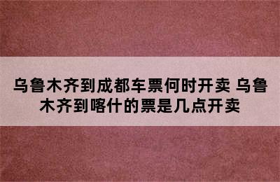 乌鲁木齐到成都车票何时开卖 乌鲁木齐到喀什的票是几点开卖